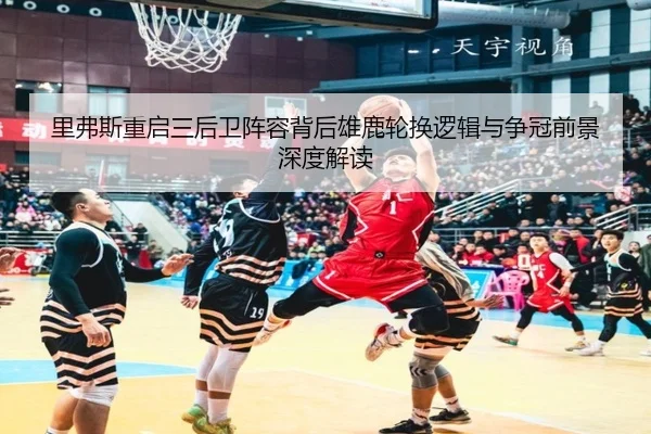 里弗斯重启三后卫阵容背后雄鹿轮换逻辑与争冠前景深度解读